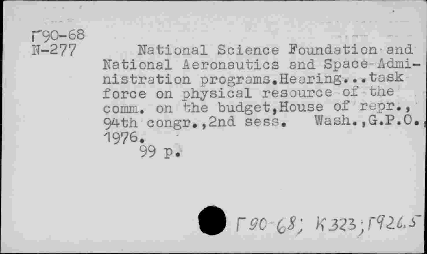 ﻿C9O-68
N-277
National Science Foundation-and National Aeronautics and Space Administration programs.Hearing...task force on physical resource of the comm, on the budget,House of repr., 94th congr.,2nd sess. Wash.,G.P.O. 1976.
99 P.
£